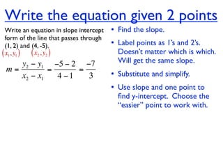 Write the equation given 2 points
  Write an equation in slope intercept   • Find the slope.
  form of the line that passes through
  (1, 2) and (4, -5).                    • Label points as 1’s and 2’s.
( x1, y1 ) ( x2 , y2 )                     Doesn’t matter which is which.
    y2 − y1 −5 − 2 −7                      Will get the same slope.
 m=         =      =
    x2 − x1   4 −1   3                   • Substitute and simplify.
                                         • Use slope and one point to
                                           ﬁnd y-intercept. Choose the
                                           “easier” point to work with.
 