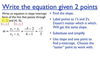 Write the equation given 2 points
  Write an equation in slope intercept   • Find the slope.
  form of the line that passes through
  (1, 2) and (4, -5).                    • Label points as 1’s and 2’s.
( x1, y1 ) ( x2 , y2 )                     Doesn’t matter which is which.
    y2 − y1 −5 − 2 −7                      Will get the same slope.
 m=         =      =
    x2 − x1   4 −1   3                   • Substitute and simplify.
                                         • Use slope and one point to
                                           ﬁnd y-intercept. Choose the
                                           “easier” point to work with.
 