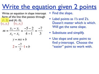 Write the equation given 2 points
  Write an equation in slope intercept   • Find the slope.
  form of the line that passes through
  (1, 2) and (4, -5).                    • Label points as 1’s and 2’s.
( x1, y1 ) ( x2 , y2 )                     Doesn’t matter which is which.
    y2 − y1 −5 − 2 −7                      Will get the same slope.
 m=         =      =
    x2 − x1   4 −1   3                   • Substitute and simplify.
         y = mx + b                      • Use slope and one point to
                                           ﬁnd y-intercept. Choose the
            −7
         2=    ⋅1 + b                      “easier” point to work with.
             3
 