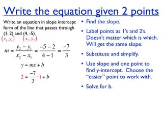 Write the equation given 2 points
  Write an equation in slope intercept   • Find the slope.
  form of the line that passes through
  (1, 2) and (4, -5).                    • Label points as 1’s and 2’s.
( x1, y1 ) ( x2 , y2 )                     Doesn’t matter which is which.
    y2 − y1 −5 − 2 −7                      Will get the same slope.
 m=         =      =
    x2 − x1   4 −1   3                   • Substitute and simplify.
         y = mx + b                      • Use slope and one point to
                                           ﬁnd y-intercept. Choose the
            −7
         2=    ⋅1 + b                      “easier” point to work with.
             3
                                         • Solve for b.
 