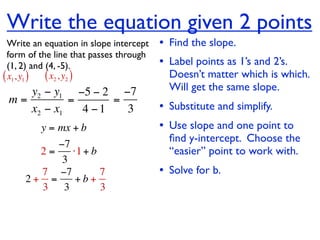 Write the equation given 2 points
  Write an equation in slope intercept   • Find the slope.
  form of the line that passes through
  (1, 2) and (4, -5).                    • Label points as 1’s and 2’s.
( x1, y1 ) ( x2 , y2 )                     Doesn’t matter which is which.
    y2 − y1 −5 − 2 −7                      Will get the same slope.
 m=         =      =
    x2 − x1   4 −1   3                   • Substitute and simplify.
         y = mx + b                      • Use slope and one point to
                                           ﬁnd y-intercept. Choose the
          −7
       2=    ⋅1 + b                        “easier” point to work with.
           3
       7 −7         7                    • Solve for b.
     2+ =     +b+
       3 3          3
 
