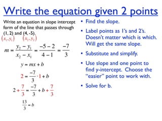 Write the equation given 2 points
  Write an equation in slope intercept   • Find the slope.
  form of the line that passes through
  (1, 2) and (4, -5).                    • Label points as 1’s and 2’s.
( x1, y1 ) ( x2 , y2 )                     Doesn’t matter which is which.
    y2 − y1 −5 − 2 −7                      Will get the same slope.
 m=         =      =
    x2 − x1   4 −1   3                   • Substitute and simplify.
         y = mx + b                      • Use slope and one point to
                                           ﬁnd y-intercept. Choose the
          −7
       2=    ⋅1 + b                        “easier” point to work with.
           3
       7 −7         7                    • Solve for b.
     2+ =     +b+
       3 3          3
          13
             =b
           3
 