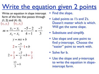Write the equation given 2 points
  Write an equation in slope intercept   • Find the slope.
  form of the line that passes through
  (1, 2) and (4, -5).                    • Label points as 1’s and 2’s.
( x1, y1 ) ( x2 , y2 )                     Doesn’t matter which is which.
    y2 − y1 −5 − 2 −7                      Will get the same slope.
 m=         =      =
    x2 − x1   4 −1   3                   • Substitute and simplify.
         y = mx + b                      • Use slope and one point to
                                           ﬁnd y-intercept. Choose the
          −7
       2=    ⋅1 + b                        “easier” point to work with.
           3
       7 −7         7                    • Solve for b.
     2+ =     +b+
       3 3          3                    • Use the slope and y-intercept
          13
             =b
                                           to write the equation in slope-
           3                               intercept form.
 