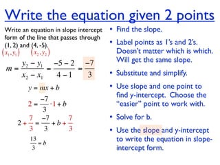 Write the equation given 2 points
  Write an equation in slope intercept   • Find the slope.
  form of the line that passes through
  (1, 2) and (4, -5).                    • Label points as 1’s and 2’s.
( x1, y1 ) ( x2 , y2 )                     Doesn’t matter which is which.
    y2 − y1 −5 − 2 −7                      Will get the same slope.
 m=         =      =
    x2 − x1   4 −1   3                   • Substitute and simplify.
         y = mx + b                      • Use slope and one point to
                                           ﬁnd y-intercept. Choose the
          −7
       2=    ⋅1 + b                        “easier” point to work with.
           3
       7 −7         7                    • Solve for b.
     2+ =     +b+
       3 3          3                    • Use the slope and y-intercept
          13
             =b
                                           to write the equation in slope-
           3                               intercept form.
 