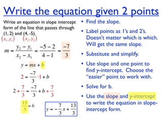 Write the equation given 2 points
  Write an equation in slope intercept   • Find the slope.
  form of the line that passes through
  (1, 2) and (4, -5).                    • Label points as 1’s and 2’s.
( x1, y1 ) ( x2 , y2 )                     Doesn’t matter which is which.
    y2 − y1 −5 − 2 −7                      Will get the same slope.
 m=         =      =
    x2 − x1   4 −1   3                   • Substitute and simplify.
         y = mx + b                      • Use slope and one point to
                                           ﬁnd y-intercept. Choose the
          −7
       2=    ⋅1 + b                        “easier” point to work with.
           3
       7 −7         7                    • Solve for b.
     2+ =     +b+
       3 3          3                    • Use the slope and y-intercept
          13
             =b          7   13            to write the equation in slope-
           3          y=− x+               intercept form.
                         3    3
 