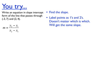 You try...
Write an equation in slope intercept   • Find the slope.
form of the line that passes through
(-3, 7) and (2, 4).                    • Label points as 1’s and 2’s.
                                         Doesn’t matter which is which.
   y2 − y1                               Will get the same slope.
m=
   x2 − x1
 
