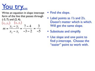 You try...
Write an equation in slope intercept   • Find the slope.
form of the line that passes through
(-3, 7) and (2, 4).                    • Label points as 1’s and 2’s.
( x2 , y2 ) ( x1, y1 )                   Doesn’t matter which is which.
   y2 − y1   7−4   3                     Will get the same slope.
m=         =     =
   x2 − x1 −3 − 2 −5                   • Substitute and simplify.
                                       • Use slope and one point to
                                         ﬁnd y-intercept. Choose the
                                         “easier” point to work with.
 