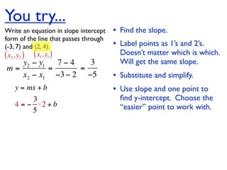 You try...
Write an equation in slope intercept   • Find the slope.
form of the line that passes through
(-3, 7) and (2, 4).                    • Label points as 1’s and 2’s.
( x2 , y2 ) ( x1, y1 )                   Doesn’t matter which is which.
   y2 − y1   7−4   3                     Will get the same slope.
m=         =     =
   x2 − x1 −3 − 2 −5                   • Substitute and simplify.
   y = mx + b                          • Use slope and one point to
        3                                ﬁnd y-intercept. Choose the
   4 = − ⋅2 + b                          “easier” point to work with.
        5
 