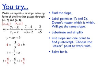 You try...
Write an equation in slope intercept   • Find the slope.
form of the line that passes through
(-3, 7) and (2, 4).                    • Label points as 1’s and 2’s.
( x2 , y2 ) ( x1, y1 )                   Doesn’t matter which is which.
   y2 − y1   7−4   3                     Will get the same slope.
m=         =     =
   x2 − x1 −3 − 2 −5                   • Substitute and simplify.
   y = mx + b                          • Use slope and one point to
        3                                ﬁnd y-intercept. Choose the
   4 = − ⋅2 + b                          “easier” point to work with.
        5
       6
  4 = − +b                             • Solve for b.
       5
  6    6   6
4+ = − +b+
  5    5   5
 