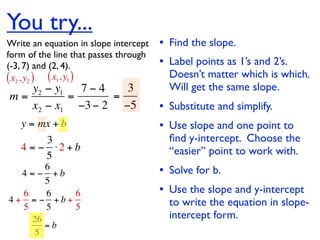 You try...
Write an equation in slope intercept   • Find the slope.
form of the line that passes through
(-3, 7) and (2, 4).                    • Label points as 1’s and 2’s.
( x2 , y2 ) ( x1, y1 )                   Doesn’t matter which is which.
   y2 − y1   7−4   3                     Will get the same slope.
m=         =     =
   x2 − x1 −3 − 2 −5                   • Substitute and simplify.
   y = mx + b                          • Use slope and one point to
        3                                ﬁnd y-intercept. Choose the
   4 = − ⋅2 + b                          “easier” point to work with.
        5
       6
  4 = − +b                             • Solve for b.
       5
  6    6   6                           • Use the slope and y-intercept
4+ = − +b+
  5    5   5                             to write the equation in slope-
      26                                 intercept form.
         =b
       5
 