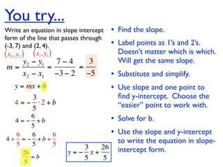 You try...
Write an equation in slope intercept   • Find the slope.
form of the line that passes through
(-3, 7) and (2, 4).                    • Label points as 1’s and 2’s.
( x2 , y2 ) ( x1, y1 )                   Doesn’t matter which is which.
   y2 − y1   7−4   3                     Will get the same slope.
m=         =     =
   x2 − x1 −3 − 2 −5                   • Substitute and simplify.
   y = mx + b                          • Use slope and one point to
        3                                ﬁnd y-intercept. Choose the
   4 = − ⋅2 + b                          “easier” point to work with.
        5
       6
  4 = − +b                             • Solve for b.
       5
  6    6   6                           • Use the slope and y-intercept
4+ = − +b+
  5    5   5                             to write the equation in slope-
                         3   26          intercept form.
      26              y=− x+
         =b              5    5
       5
 