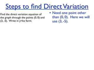 Steps to ﬁnd Direct Variation
Find the direct variation equation of     • Need one point other
the graph through the points (0, 0) and    than (0, 0). Here we will
(3, -5).  Write in y=kx form.              use (3, -5).
 