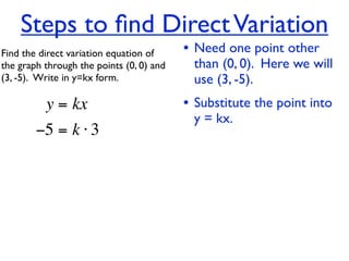 Steps to ﬁnd Direct Variation
Find the direct variation equation of     • Need one point other
the graph through the points (0, 0) and    than (0, 0). Here we will
(3, -5).  Write in y=kx form.              use (3, -5).
          y = kx                          • Substitute the point into
                                           y = kx.
        −5 = k ⋅ 3
 