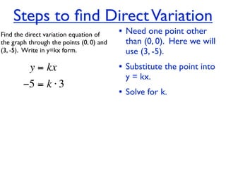 Steps to ﬁnd Direct Variation
Find the direct variation equation of     • Need one point other
the graph through the points (0, 0) and     than (0, 0). Here we will
(3, -5).  Write in y=kx form.               use (3, -5).
          y = kx                          • Substitute the point into
                                            y = kx.
        −5 = k ⋅ 3
                                          • Solve for k.
 