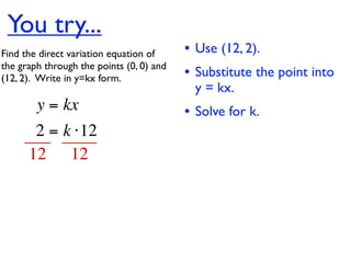You try...
Find the direct variation equation of     • Use (12, 2).
the graph through the points (0, 0) and
(12, 2).  Write in y=kx form.             • Substitute the point into
                                            y = kx.
        y = kx                            • Solve for k.
       2 = k ⋅12
      12 12
 