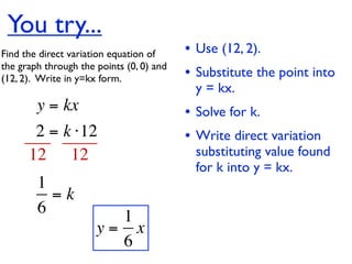 You try...
Find the direct variation equation of     • Use (12, 2).
the graph through the points (0, 0) and
(12, 2).  Write in y=kx form.             • Substitute the point into
                                           y = kx.
        y = kx                            • Solve for k.
       2 = k ⋅12                          • Write direct variation
      12 12                                substituting value found
                                           for k into y = kx.
        1
          =k
        6               1
                      y= x
                        6
 