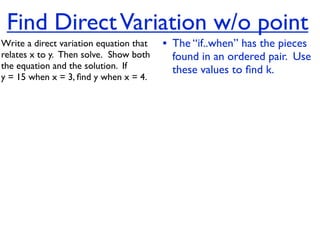 Find Direct Variation w/o point
Write a direct variation equation that    • The “if..when” has the pieces
relates x to y.  Then solve.  Show both     found in an ordered pair. Use
the equation and the solution.  If          these values to ﬁnd k.
y = 15 when x = 3, ﬁnd y when x = 4.
 