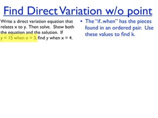 Find Direct Variation w/o point
Write a direct variation equation that    • The “if..when” has the pieces
relates x to y.  Then solve.  Show both     found in an ordered pair. Use
the equation and the solution.  If          these values to ﬁnd k.
y = 15 when x = 3, ﬁnd y when x = 4.
 