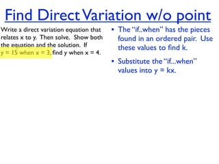Find Direct Variation w/o point
Write a direct variation equation that    • The “if..when” has the pieces
relates x to y.  Then solve.  Show both     found in an ordered pair. Use
the equation and the solution.  If          these values to ﬁnd k.
y = 15 when x = 3, ﬁnd y when x = 4.
                                          • Substitute the “if...when”
                                            values into y = kx.
 