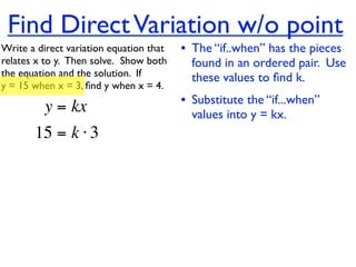 Find Direct Variation w/o point
Write a direct variation equation that    • The “if..when” has the pieces
relates x to y.  Then solve.  Show both     found in an ordered pair. Use
the equation and the solution.  If          these values to ﬁnd k.
y = 15 when x = 3, ﬁnd y when x = 4.

          y = kx                          • Substitute the “if...when”
                                            values into y = kx.
       15 = k ⋅ 3
 
