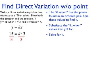 Find Direct Variation w/o point
Write a direct variation equation that    • The “if..when” has the pieces
relates x to y.  Then solve.  Show both     found in an ordered pair. Use
the equation and the solution.  If          these values to ﬁnd k.
y = 15 when x = 3, ﬁnd y when x = 4.

          y = kx                          • Substitute the “if...when”
                                            values into y = kx.
       15 = k ⋅ 3                         • Solve for k.
        3    3
 