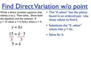 Find Direct Variation w/o point
Write a direct variation equation that    • The “if..when” has the pieces
relates x to y.  Then solve.  Show both     found in an ordered pair. Use
the equation and the solution.  If          these values to ﬁnd k.
y = 15 when x = 3, ﬁnd y when x = 4.

          y = kx                          • Substitute the “if...when”
                                            values into y = kx.
       15 = k ⋅ 3                         • Solve for k.
        3    3
         5=k
 