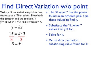 Find Direct Variation w/o point
Write a direct variation equation that    • The “if..when” has the pieces
relates x to y.  Then solve.  Show both     found in an ordered pair. Use
the equation and the solution.  If          these values to ﬁnd k.
y = 15 when x = 3, ﬁnd y when x = 4.

          y = kx                          • Substitute the “if...when”
                                            values into y = kx.
       15 = k ⋅ 3                         • Solve for k.
        3    3                            • Write direct variation
         5=k                                substituting value found for k.
 