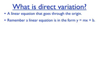 What is direct variation?
• A linear equation that goes through the origin.
• Remember a linear equation is in the form y = mx + b.
 