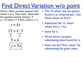 Find Direct Variation w/o point
Write a direct variation equation that    • The “if..when” has the pieces
relates x to y.  Then solve.  Show both     found in an ordered pair. Use
the equation and the solution.  If          these values to ﬁnd k.
y = 15 when x = 3, ﬁnd y when x = 4.

          y = kx                          • Substitute the “if...when”
                                            values into y = kx.
       15 = k ⋅ 3                         • Solve for k.
        3     3                           • Write direct variation
         5=k                                substituting value found for k.
         y = 5x                           • Now use the “ﬁnd...when” by
                                            substituting the given value.
 