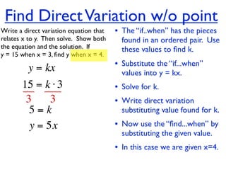 Find Direct Variation w/o point
Write a direct variation equation that    • The “if..when” has the pieces
relates x to y.  Then solve.  Show both     found in an ordered pair. Use
the equation and the solution.  If          these values to ﬁnd k.
y = 15 when x = 3, ﬁnd y when x = 4.

          y = kx                          • Substitute the “if...when”
                                            values into y = kx.
       15 = k ⋅ 3                         • Solve for k.
        3     3                           • Write direct variation
         5=k                                substituting value found for k.
         y = 5x                           • Now use the “ﬁnd...when” by
                                            substituting the given value.
                                          • In this case we are given x=4.
 