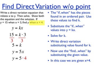 Find Direct Variation w/o point
Write a direct variation equation that    • The “if..when” has the pieces
relates x to y.  Then solve.  Show both     found in an ordered pair. Use
the equation and the solution.  If          these values to ﬁnd k.
y = 15 when x = 3, ﬁnd y when x = 4.

          y = kx                          • Substitute the “if...when”
                                            values into y = kx.
       15 = k ⋅ 3                         • Solve for k.
        3     3                           • Write direct variation
         5=k                                substituting value found for k.
         y = 5x                           • Now use the “ﬁnd...when” by
                                            substituting the given value.
         y = 5⋅4                          • In this case we are given x=4.
 