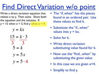 Find Direct Variation w/o point
Write a direct variation equation that    • The “if..when” has the pieces
relates x to y.  Then solve.  Show both     found in an ordered pair. Use
the equation and the solution.  If          these values to ﬁnd k.
y = 15 when x = 3, ﬁnd y when x = 4.

          y = kx                          • Substitute the “if...when”
                                            values into y = kx.
       15 = k ⋅ 3                         • Solve for k.
        3     3                           • Write direct variation
         5=k                                substituting value found for k.
         y = 5x                           • Now use the “ﬁnd...when” by
                                            substituting the given value.
         y = 5⋅4                          • In this case we are given x=4.
                                          • Simplify to ﬁnd y.
 