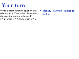 Your turn...
Write a direct variation equation that    • Identify “if..when” values to
relates x to y.  Then solve.  Show both     ﬁnd k.
the equation and the solution.  If
y = 21 when x = 7, ﬁnd y when x = 6.
 
