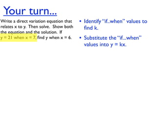 Your turn...
Write a direct variation equation that    • Identify “if..when” values to
relates x to y.  Then solve.  Show both     ﬁnd k.
the equation and the solution.  If
y = 21 when x = 7, ﬁnd y when x = 6.      • Substitute the “if...when”
                                            values into y = kx.
 