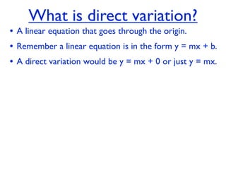 What is direct variation?
• A linear equation that goes through the origin.
• Remember a linear equation is in the form y = mx + b.
• A direct variation would be y = mx + 0 or just y = mx.
 