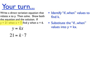Your turn...
Write a direct variation equation that    • Identify “if..when” values to
relates x to y.  Then solve.  Show both     ﬁnd k.
the equation and the solution.  If
y = 21 when x = 7, ﬁnd y when x = 6.      • Substitute the “if...when”
          y = kx                            values into y = kx.

        21 = k ⋅ 7
 