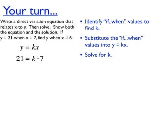 Your turn...
Write a direct variation equation that    • Identify “if..when” values to
relates x to y.  Then solve.  Show both     ﬁnd k.
the equation and the solution.  If
y = 21 when x = 7, ﬁnd y when x = 6.      • Substitute the “if...when”
          y = kx                            values into y = kx.
                                          • Solve for k.
        21 = k ⋅ 7
 