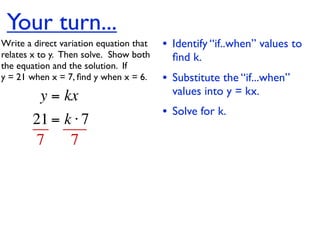 Your turn...
Write a direct variation equation that    • Identify “if..when” values to
relates x to y.  Then solve.  Show both     ﬁnd k.
the equation and the solution.  If
y = 21 when x = 7, ﬁnd y when x = 6.      • Substitute the “if...when”
          y = kx                            values into y = kx.
                                          • Solve for k.
        21 = k ⋅ 7
        7     7
 