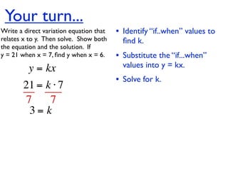 Your turn...
Write a direct variation equation that    • Identify “if..when” values to
relates x to y.  Then solve.  Show both     ﬁnd k.
the equation and the solution.  If
y = 21 when x = 7, ﬁnd y when x = 6.      • Substitute the “if...when”
          y = kx                            values into y = kx.
                                          • Solve for k.
        21 = k ⋅ 7
        7     7
         3= k
 