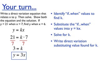 Your turn...
Write a direct variation equation that    • Identify “if..when” values to
relates x to y.  Then solve.  Show both     ﬁnd k.
the equation and the solution.  If
y = 21 when x = 7, ﬁnd y when x = 6.      • Substitute the “if...when”
          y = kx                            values into y = kx.
                                          • Solve for k.
        21 = k ⋅ 7
                                          • Write direct variation
        7     7                             substituting value found for k.
         3= k
         y = 3x
 