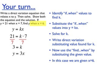 Your turn...
Write a direct variation equation that    • Identify “if..when” values to
relates x to y.  Then solve.  Show both     ﬁnd k.
the equation and the solution.  If
y = 21 when x = 7, ﬁnd y when x = 6.      • Substitute the “if...when”
          y = kx                            values into y = kx.
                                          • Solve for k.
        21 = k ⋅ 7
                                          • Write direct variation
        7     7                             substituting value found for k.
         3= k
                                          • Now use the “ﬁnd...when” by
         y = 3x                             substituting the given value.
                                          • In this case we are given x=6.
 