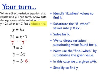 Your turn...
Write a direct variation equation that    • Identify “if..when” values to
relates x to y.  Then solve.  Show both     ﬁnd k.
the equation and the solution.  If
y = 21 when x = 7, ﬁnd y when x = 6.      • Substitute the “if...when”
          y = kx                            values into y = kx.
                                          • Solve for k.
        21 = k ⋅ 7
                                          • Write direct variation
        7     7                             substituting value found for k.
         3= k
                                          • Now use the “ﬁnd...when” by
         y = 3x                             substituting the given value.
         y = 3⋅ 6                         • In this case we are given x=6.
                                          • Simplify to ﬁnd y.
 