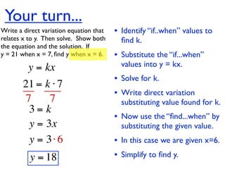 Your turn...
Write a direct variation equation that    • Identify “if..when” values to
relates x to y.  Then solve.  Show both     ﬁnd k.
the equation and the solution.  If
y = 21 when x = 7, ﬁnd y when x = 6.      • Substitute the “if...when”
          y = kx                            values into y = kx.
                                          • Solve for k.
        21 = k ⋅ 7
                                          • Write direct variation
        7     7                             substituting value found for k.
         3= k
                                          • Now use the “ﬁnd...when” by
         y = 3x                             substituting the given value.
         y = 3⋅ 6                         • In this case we are given x=6.
          y = 18                          • Simplify to ﬁnd y.
 