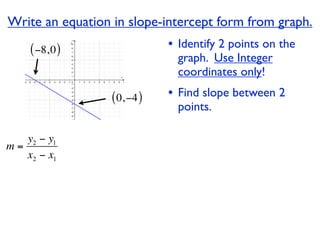 Write an equation in slope-intercept form from graph.
    ( −8, 0 )                 • Identify 2 points on the
                                graph. Use Integer
                                coordinates only!

                  ( 0, −4 )   • Find slope between 2
                                points.

   y2 − y1
m=
   x2 − x1
 