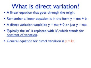 What is direct variation?
•   A linear equation that goes through the origin.
•   Remember a linear equation is in the form y = mx + b.
•   A direct variation would be y = mx + 0 or just y = mx.
•   Typically the ‘m’ is replaced with ‘k’, which stands for
    constant of variation.
• General equation for direct variation is y = kx.
 