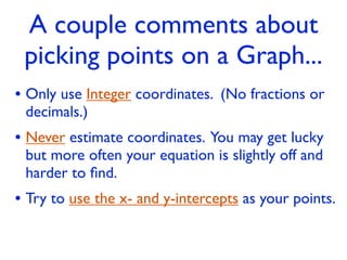 A couple comments about
 picking points on a Graph...
• Only use Integer coordinates. (No fractions or
 decimals.)
• Never estimate coordinates. You may get lucky
 but more often your equation is slightly off and
 harder to ﬁnd.
• Try to use the x- and y-intercepts as your points.
 