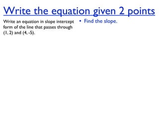 Write the equation given 2 points
Write an equation in slope intercept   • Find the slope.
form of the line that passes through
(1, 2) and (4, -5).
 