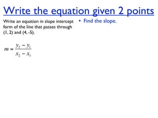 Write the equation given 2 points
Write an equation in slope intercept   • Find the slope.
form of the line that passes through
(1, 2) and (4, -5).

   y2 − y1
m=
   x2 − x1
 