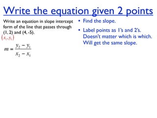 Write the equation given 2 points
  Write an equation in slope intercept   • Find the slope.
  form of the line that passes through
  (1, 2) and (4, -5).                    • Label points as 1’s and 2’s.
( x1, y1 )                                 Doesn’t matter which is which.
    y2 − y1                                Will get the same slope.
 m=
    x2 − x1
 