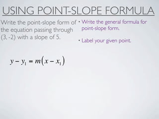 USING POINT-SLOPE FORMULA
Write the point-slope form of • Write the general formula for
the equation passing through point-slope form.
(3, -2) with a slope of 5.    • Label your given point.



   y − y1 = m ( x − x1 )
 